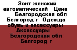 Зонт женский автоматический › Цена ­ 350 - Белгородская обл., Белгород г. Одежда, обувь и аксессуары » Аксессуары   . Белгородская обл.,Белгород г.